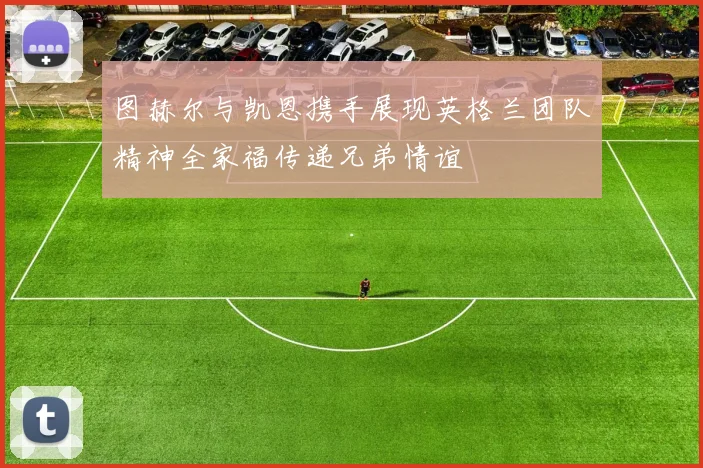 图赫尔与凯恩携手展现英格兰团队精神全家福传递兄弟情谊