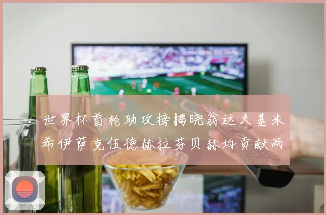 世界杯首轮助攻榜揭晓翁达夫基米希伊萨克伍德赫拉芬贝赫均贡献两次助攻