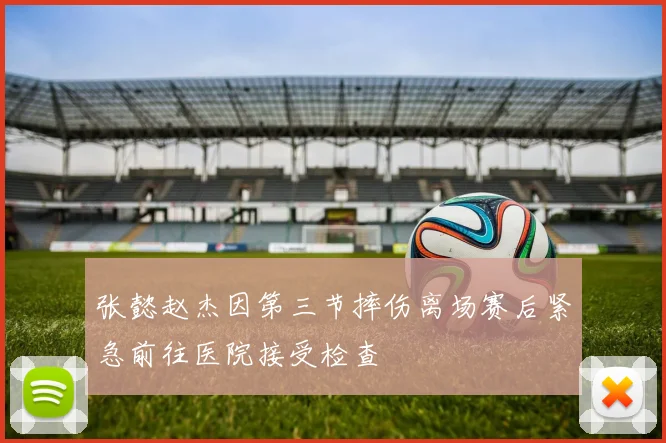 张懿赵杰因第三节摔伤离场赛后紧急前往医院接受检查
