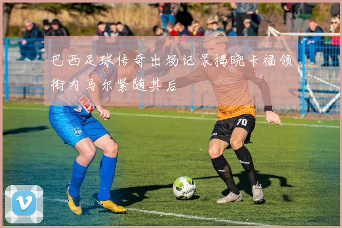 巴西足球传奇出场记录揭晓卡福领衔内马尔紧随其后