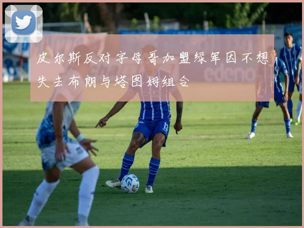 皮尔斯反对字母哥加盟绿军因不想失去布朗与塔图姆组合