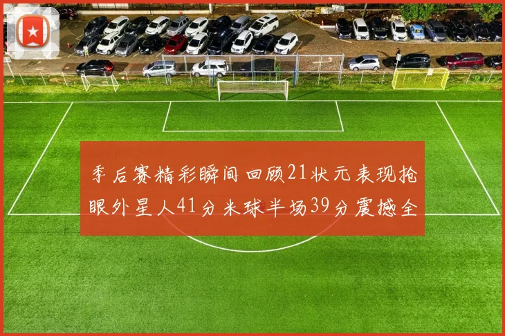 季后赛精彩瞬间回顾21状元表现抢眼外星人41分米球半场39分震撼全场