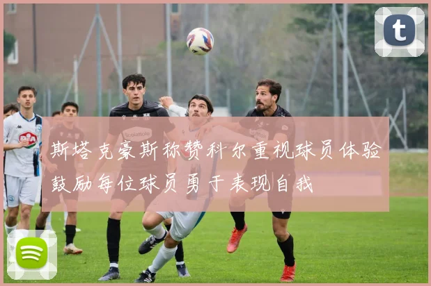斯塔克豪斯称赞科尔重视球员体验鼓励每位球员勇于表现自我