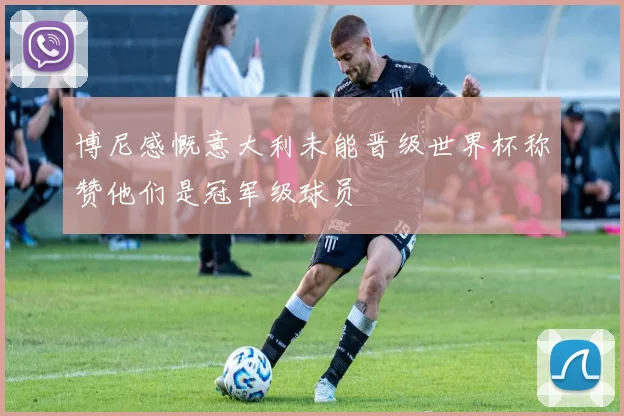 博尼感慨意大利未能晋级世界杯称赞他们是冠军级球员