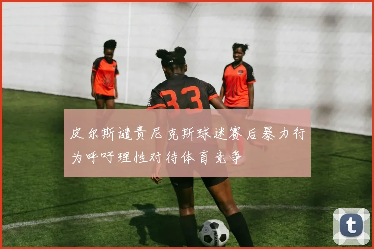 皮尔斯谴责尼克斯球迷赛后暴力行为呼吁理性对待体育竞争