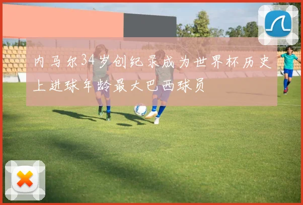 内马尔34岁创纪录成为世界杯历史上进球年龄最大巴西球员
