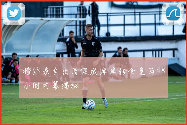 穆帅亲自出马促成库库转会皇马48小时内幕揭秘