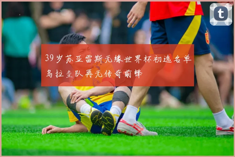 39岁苏亚雷斯无缘世界杯初选名单乌拉圭队再无传奇前锋