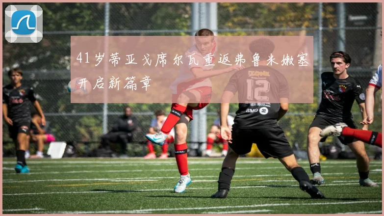 41岁蒂亚戈席尔瓦重返弗鲁米嫩塞开启新篇章